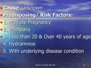 Cause:  Unknown Predisposing/ Risk Factors: 1. Multiple Pregnancy 2. Primipara 3. Less than 20 & Over 40 years of age. 4. Hydramnios 5. With underlying disease condition  