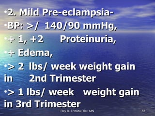 2. Mild Pre-eclampsia- BP: >/  140/90 mmHg,  + 1, +2  Proteinuria,  + Edema,  > 2  lbs/ week weight gain in  2nd Trimester > 1 lbs/ week  weight gain in 3rd Trimester 
