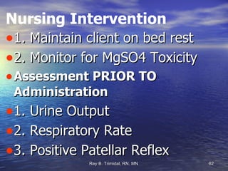 Nursing Intervention 1. Maintain client on bed rest  2. Monitor for MgSO4 Toxicity Assessment PRIOR TO Administration 1. Urine Output  2. Respiratory Rate 3. Positive Patellar Reflex 