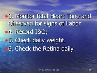 3. Monitor fetal Heart Tone and Observed for signs of Labor 4. Record I&O; 5. Check daily weight. 6. Check the Retina daily  