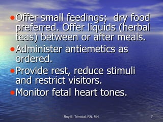 Offer small feedings;  dry food preferred. Offer liquids (herbal teas) between or after meals. Administer antiemetics as ordered. Provide rest, reduce stimuli and restrict visitors. Monitor fetal heart tones. 