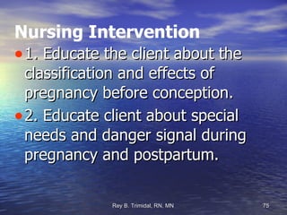 Nursing Intervention 1. Educate the client about the classification and effects of pregnancy before conception. 2. Educate client about special needs and danger signal during pregnancy and postpartum. 