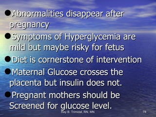 Abnormalities disappear after pregnancy Symptoms of Hyperglycemia are mild but maybe risky for fetus Diet is cornerstone of intervention Maternal Glucose crosses the placenta but insulin does not.  Pregnant mothers should be Screened for glucose level.  