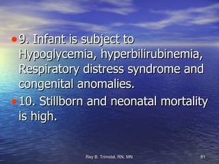 9. Infant is subject to Hypoglycemia, hyperbilirubinemia, Respiratory distress syndrome and congenital anomalies. 10. Stillborn and neonatal mortality is high.  