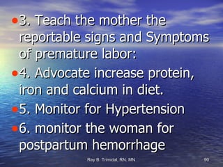 3. Teach the mother the reportable signs and Symptoms of premature labor: 4. Advocate increase protein, iron and calcium in diet. 5. Monitor for Hypertension 6. monitor the woman for postpartum hemorrhage 