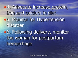 4. Advocate increase protein, iron and calcium in diet. 5. Monitor for Hypertension disorder 6. Following delivery, monitor the woman for postpartum hemorrhage 