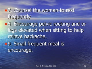 7. Counsel the woman to rest frequently  8. Encourage pelvic rocking and or legs elevated when sitting to help relieve backache. 9. Small frequent meal is encourage. 