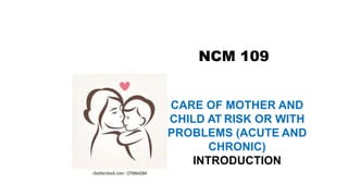 NCM 109
CARE OF MOTHER AND
CHILD AT RISK OR WITH
PROBLEMS (ACUTE AND
CHRONIC)
INTRODUCTION
 