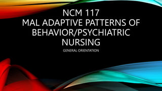 NCM 117
MAL ADAPTIVE PATTERNS OF
BEHAVIOR/PSYCHIATRIC
NURSING
GENERAL ORIENTATION
 