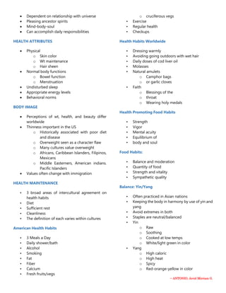 ~ ANTONIO, Jevid Mirriam G.
 Dependent on relationship with universe
 Pleasing ancestor spirits
 Mind-body-soul
 Can accomplish daily responsibilities
HEALTH ATTRIBUTES
 Physical
o Skin color
o Wt maintenance
o Hair sheen
 Normal body functions
o Bowel function
o Menstruation
 Undisturbed sleep
 Appropriate energy levels
 Behavioral norms
BODY IMAGE
 Perceptions of wt, health, and beauty differ
worldwide
 Thinness important in the US
o Historically associated with poor diet
and disease
o Overweight seen as a character flaw
o Many cultures value overweight
o Africans, Caribbean Islanders, Filipinos,
Mexicans
o Middle Easterners, American indians.
Pacific Islanders
 Values often change with immigration
HEALTH MAINTENANCE
• 3 broad areas of intercultural agreement on
health habits
• Diet
• Sufficient rest
• Cleanliness
• The definition of each varies within cultures
American Health Habits
• 3 Meals a Day
• Daily shower/bath
• Alcohol
• Smoking
• Fat
• Fiber
• Calcium
• Fresh fruits/vegs
o cruciferous vegs
• Exercise
• Regular health
• Checkups
Health Habits Worldwide
• Dressing warmly
• Avoiding going outdoors with wet hair
• Daily doses of cod liver oil
• Molasses
• Natural amulets
o Camphor bags
o or garlic cloves
• Faith
o Blessings of the
o throat
o Wearing holy medals
Health Promoting Food Habits
• Strength
• Vigor
• Mental acuity
• Equilibrium of
• body and soul
Food Habits:
• Balance and moderation
• Quantity of food
• Strength and vitality
• Sympathetic quality
Balance: Yin/Yang
• Often practiced in Asian nations
• Keeping the body in harmony by use of yin and
yang
• Avoid extremes in both
• Staples are neutral/balanced
• Yin
o Raw
o Soothing
o Cooked at low temps
o White/light green in color
• Yang
o High caloric
o High heat
o Spicy
o Red-orange-yellow in color
 