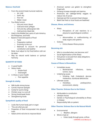 ~ ANTONIO, Jevid Mirriam G.
Balance: Hot/Cold
• From the ancient Greek humoral medicine
o Air: cold
o Earth: dry
o Fire: hot
o Water: moist
• Four Body humors
o Hot and moist: blood
o Cold and moist: phlegm
o Hot and dry: yellow/green bile
o Cold and dry: black bile
• Used in the Middle East, parts of Latin America,
the Philippines, and India
• Based on hot/cold aspects of food
o Taste
o Preparation method
o Proximity to the sun
o Balanced to account for personal
constitution and weather
• Body must adjust to hot food before cold can
be eaten
• May be natural world balance or spiritual
harmony
QUANTITY OF FOOD
 In good health
 Heavy meals
o Ample food
o Overweight
 In illness or poor health
o Poor appetite
Strength & vitality
 Milk builds strong bones
 Carrots improve eyesight
 Candy for quick energy
 Chicken soup is a cure-all
 Strong foods/weak foods
 Strengthening foods
Sympathetic quality of food
• Looks like human body part or organ
• "You are what you eat
• Properties of food incorporated into physical
traits
• Italians drink red wine to improve blood
• American women use gelatin to strengthen
fingernails
• Ginseng increase strength and stamina
• Americans eat cabbage-family veggies to
reduce risk of cancer
• Oatmeal and fish to prevent heart disease
• Belief that fresh or local foods are healthiest
Disease, Illness, and Sickness
• Illness
o Perceptions of and reactions to a
physical or psychological condition
• Disease
o Abnormalities or malfunctioning of
body organs and systems
• Sickness
o Entire disease-illness process
Becoming sick
• Who is consulted when one becomes sick?
• Social legitimization of the illness
• Sick person is excused from daily obligations
• Temporary condition
Causes of illness in Biomedicine
• Immediate causes
o Bacterial/vital infections, toxins,
tumors, injury
• Underlying causes
o Smoking, high cholesterol, glucose
intolerance, nutritional deficiencies
• Ultimate causes
o Hereditary predisposition,
environment, obesity
Other Theories: Sickness Due to the Patient
• Attributable to constitution
• Lifestyle choices
• Genetic or Psychological vulnerability to illness
or disease
• Responsibility falls on patient
Other Theories: Sickness Due to the Natural World
 Environmental
o Weather, allergens
 Wind or bad air
o Enters body through pores, orifices
 