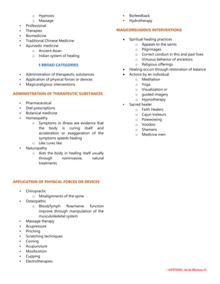 ~ ANTONIO, Jevid Mirriam G.
o Hypnosis
o Massage
• Professional
• Therapies
• Biomedicine
• Traditional Chinese Medicine
• Ayurvedic medicine
o Ancient Asian
o Indian system of healing
3 BROAD CATEGORIES
• Administration of therapeutic substances
• Application of physical forces or devices
• Magicoreligious interventions
ADMINISTRATION OF THERAPEUTIC SUBSTANCES
• Pharmaceutical
• Diet prescriptions
• Botanical medicine
• Homeopathy
o Symptoms in illness are evidence that
the body is curing itself and
acceleration or exaggeration of the
symptoms speeds healing
o Like cures like
• Naturopathy
o Aids the body in healing itself usually
through noninvasive, natural
treatments
APPLICATION OF PHYSICAL FORCES OR DEVICES
• Chiropractic
o Misalignments of the spine
• Osteopathic
o Blood/lymph flow/nerve function
improve through manipulation of the
musculoskeletal system
• Massage therapy
• Acupressure
• Pinching
• Scratching techniques
• Coining
• Acupuncture
• Moxibustion
• Cupping
• Electrotherapies
• Biofeedback
• Hydrotherapy
MAGICORELIGIOUS INTERVENTIONS
 Spiritual healing practices
o Appeals to the saints
o Pilgrimages
o Correct conduct in this and past lives
o Virtuous behavior of ancestors
o Religious offerings
 Healing occurs through restoration of balance
 Actions by an individual
o Meditation
o Yoga
o Visualization or
o guided imagery
o Hypnotherapy
• Sacred healer
o Faith Healers
o Cajun traiteurs
o Powwowing
o Voodoo
o Shamans
o Medicine men
 