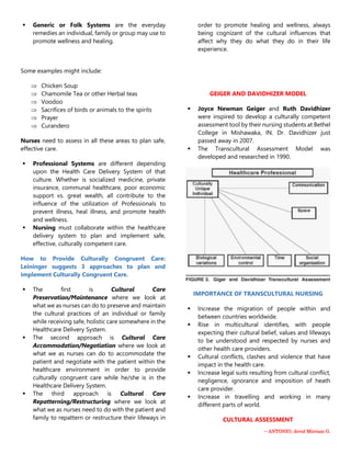 ~ ANTONIO, Jevid Mirriam G.
 Generic or Folk Systems are the everyday
remedies an individual, family or group may use to
promote wellness and healing.
Some examples might include:
 Chicken Soup
 Chamomile Tea or other Herbal teas
 Voodoo
 Sacrifices of birds or animals to the spirits
 Prayer
 Curandero
Nurses need to assess in all these areas to plan safe,
effective care.
 Professional Systems are different depending
upon the Health Care Delivery System of that
culture. Whether is socialized medicine, private
insurance, communal healthcare, poor economic
support vs. great wealth, all contribute to the
influence of the utilization of Professionals to
prevent illness, heal illness, and promote health
and wellness.
 Nursing must collaborate within the healthcare
delivery system to plan and implement safe,
effective, culturally competent care.
How to Provide Culturally Congruent Care:
Leininger suggests 3 approaches to plan and
implement Culturally Congruent Care.
 The first is Cultural Care
Preservation/Maintenance where we look at
what we as nurses can do to preserve and maintain
the cultural practices of an individual or family
while receiving safe, holistic care somewhere in the
Healthcare Delivery System.
 The second approach is Cultural Care
Accommodation/Negotiation where we look at
what we as nurses can do to accommodate the
patient and negotiate with the patient within the
healthcare environment in order to provide
culturally congruent care while he/she is in the
Healthcare Delivery System.
 The third approach is Cultural Care
Repatterning/Restructuring where we look at
what we as nurses need to do with the patient and
family to repattern or restructure their lifeways in
order to promote healing and wellness, always
being cognizant of the cultural influences that
affect why they do what they do in their life
experience.
GEIGER AND DAVIDHIZER MODEL
 Joyce Newman Geiger and Ruth Davidhizer
were inspired to develop a culturally competent
assessment tool by their nursing students at Bethel
College in Mishawaka, IN. Dr. Davidhizer just
passed away in 2007.
 The Transcultural Assessment Model was
developed and researched in 1990.
IMPORTANCE OF TRANSCULTURAL NURSING
 Increase the migration of people within and
between countries worldwide.
 Rise in multicultural identifies, with people
expecting their cultural belief, values and lifeways
to be understood and respected by nurses and
other health care providers.
 Cultural conflicts, clashes and violence that have
impact in the health care.
 Increase legal suits resulting from cultural conflict,
negligence, ignorance and imposition of heath
care provider.
 Increase in travelling and working in many
different parts of world.
CULTURAL ASSESSMENT
 