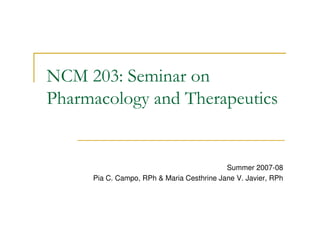 NCM 203: Seminar on
Pharmacology and Therapeutics


                                           Summer 2007-08
     Pia C. Campo, RPh  Maria Cesthrine Jane V. Javier, RPh
 