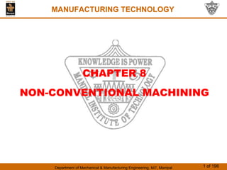 Department of Mechanical & Manufacturing Engineering, MIT, Manipal 1 of 196
MANUFACTURING TECHNOLOGY
CHAPTER 8
NON-CONVENTIONAL MACHINING
MANUFACTURING TECHNOLOGY
 