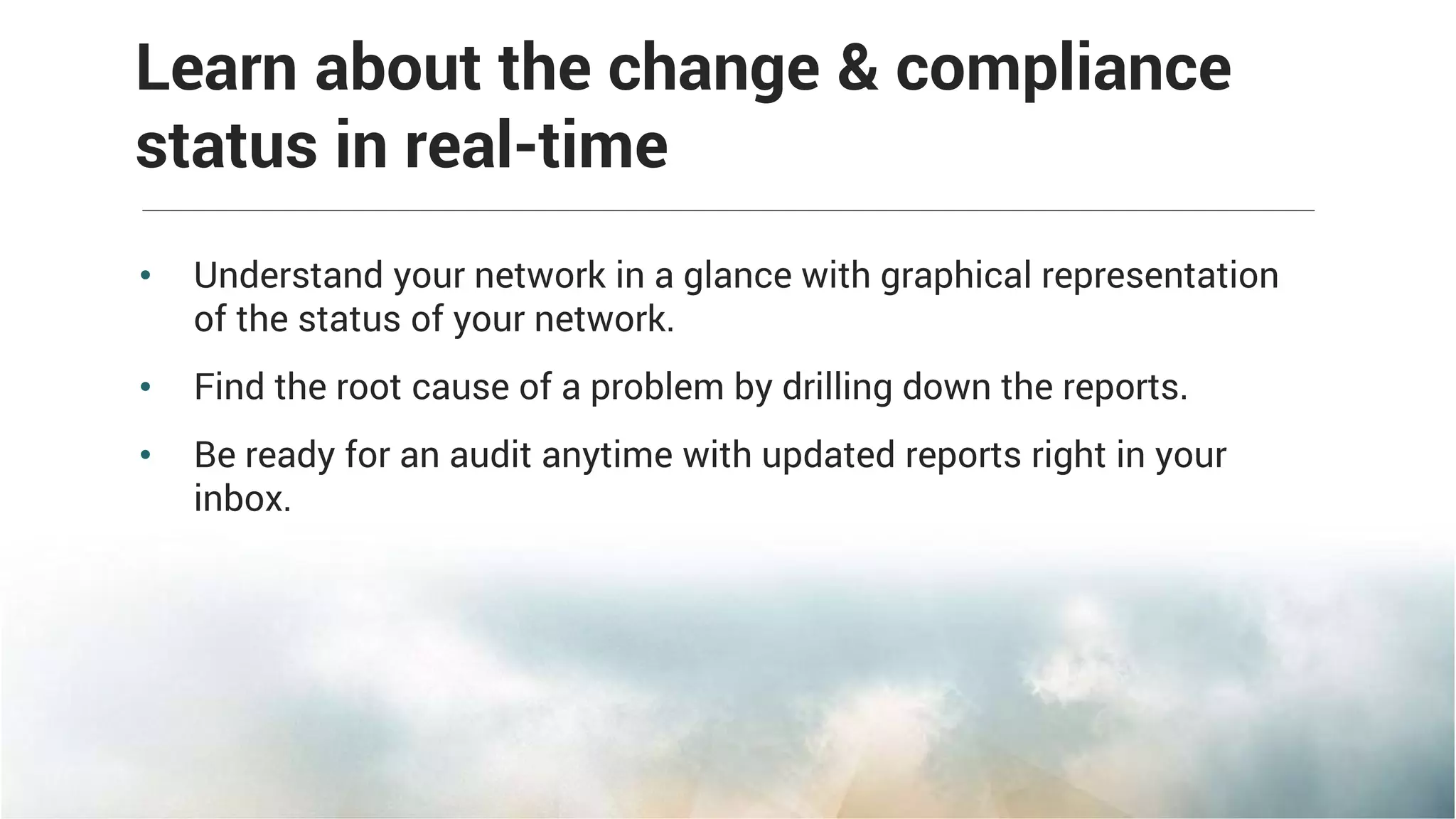 • Understand your network in a glance with graphical representation
of the status of your network.
• Find the root cause of a problem by drilling down the reports.
• Be ready for an audit anytime with updated reports right in your
inbox.
Learn about the change & compliance
status in real-time
 