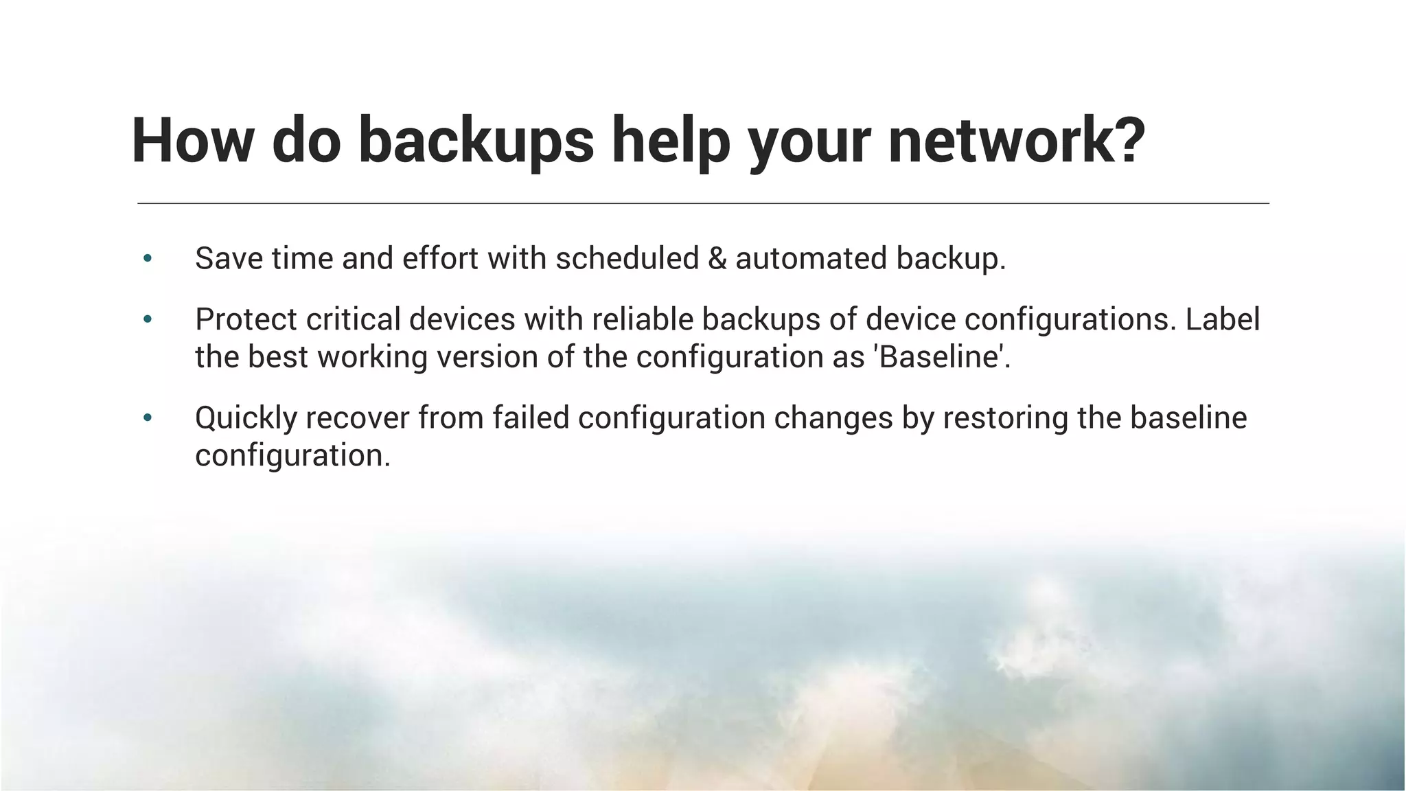 • Save time and effort with scheduled & automated backup.
• Protect critical devices with reliable backups of device configurations. Label
the best working version of the configuration as 'Baseline'.
• Quickly recover from failed configuration changes by restoring the baseline
configuration.
How do backups help your network?
 