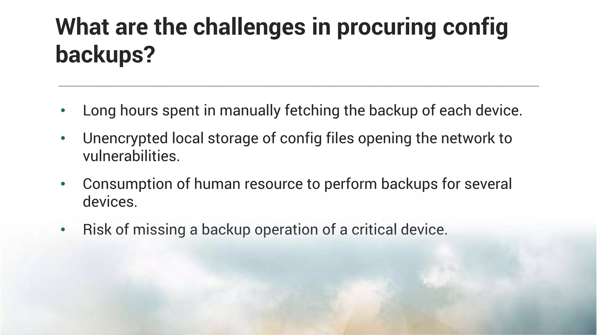 • Long hours spent in manually fetching the backup of each device.
• Unencrypted local storage of config files opening the network to
vulnerabilities.
• Consumption of human resource to perform backups for several
devices.
• Risk of missing a backup operation of a critical device.
What are the challenges in procuring config
backups?
 