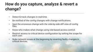 How do you capture, analyze & revert a
change?
• Detect & track changes in real-time.
• Be notified of the config changes with change notifications.
• Spot the erroneous change with the side-by-side diff view of config
files.
• Know who makes what change using role-based access control.
• Restrict access to critical device configuration by setting the scope for
each user.
• Nuke network issues at the beginning by reverting faulty changes in
critical devices.
 