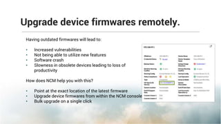 Upgrade device firmwares remotely.
Having outdated firmwares will lead to:
• Increased vulnerabilities
• Not being able to utilize new features
• Software crash
• Slowness in obsolete devices leading to loss of
productivity
How does NCM help you with this?
• Point at the exact location of the latest firmware
• Upgrade device firmwares from within the NCM console
• Bulk upgrade on a single click
 