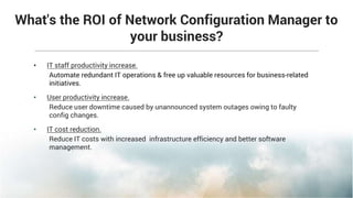 What's the ROI of Network Configuration Manager to
your business?
• IT staff productivity increase.
Automate redundant IT operations & free up valuable resources for business-related
initiatives.
• User productivity increase.
Reduce user downtime caused by unannounced system outages owing to faulty
config changes.
• IT cost reduction.
Reduce IT costs with increased infrastructure efficiency and better software
management.
 