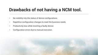 • No visibility into the status of device configurations.
• Repetitive configuration changes to meet the business needs.
• Productivity loss while reverting a faulty device.
• Configuration errors due to manual execution.
Drawbacks of not having a NCM tool.
 