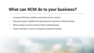 What can NCM do to your business?
• Increased efficiency, stability, and control of your network.
• Enhanced system reliability through preventive detection of faulty changes.
• Better quality of service owing to faster troubleshooting.
• Faster restoration of service using pre-configured remedies.
 