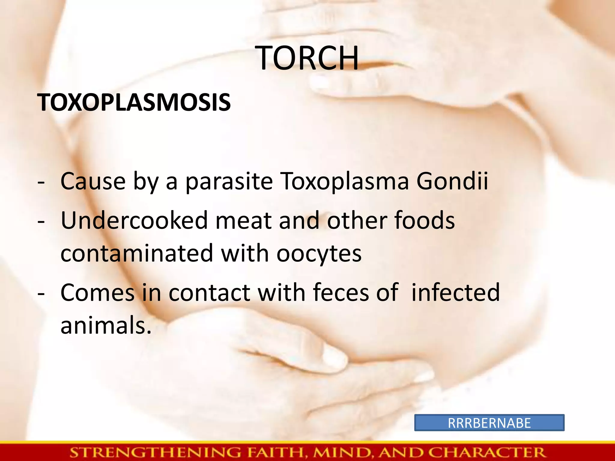 TORCH 
TOXOPLASMOSIS 
- Cause by a parasite Toxoplasma Gondii 
- Undercooked meat and other foods 
contaminated with oocytes 
- Comes in contact with feces of infected 
animals. 
RRRBERNABE 
 