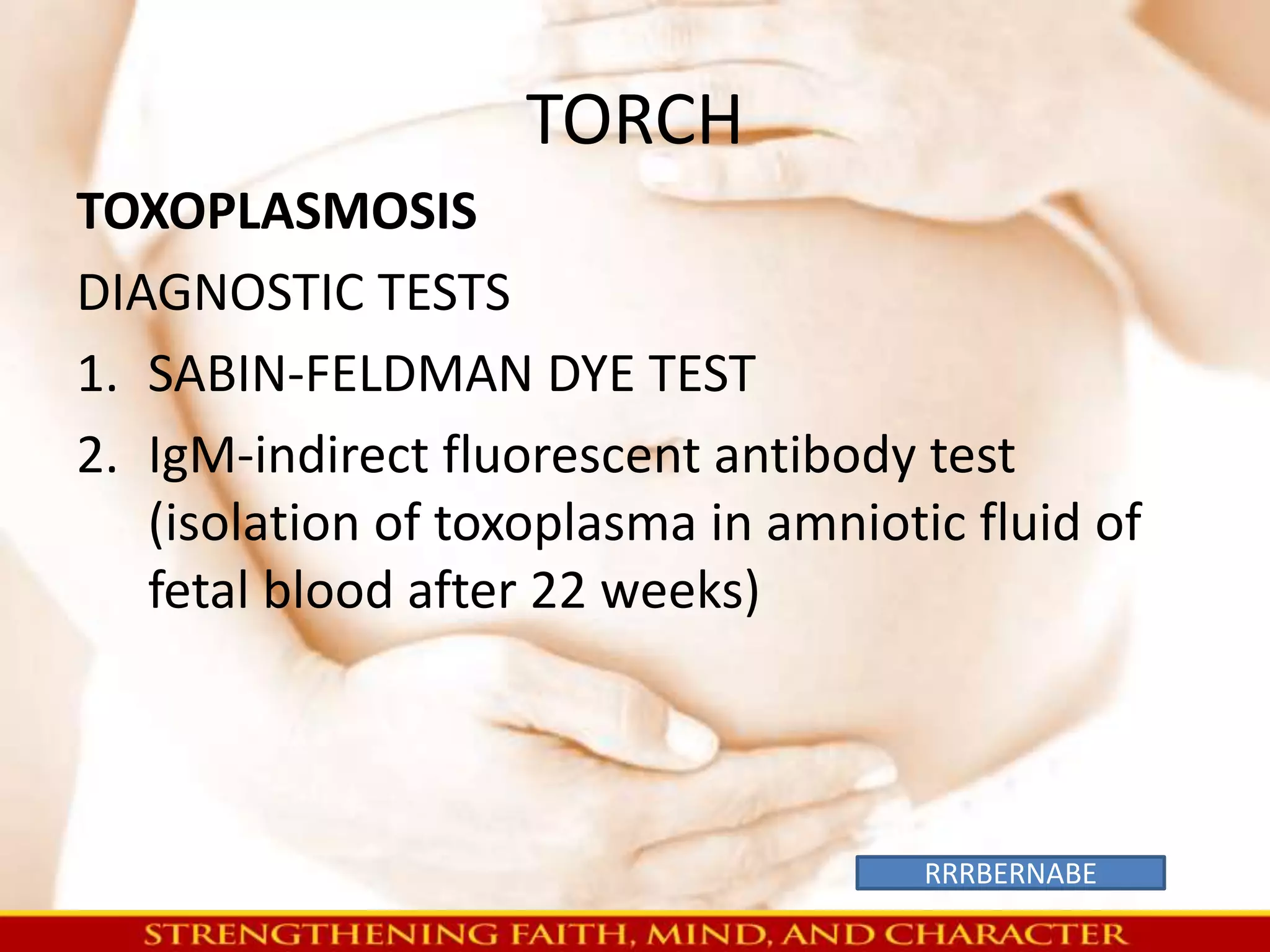 TORCH 
TOXOPLASMOSIS 
DIAGNOSTIC TESTS 
1. SABIN-FELDMAN DYE TEST 
2. IgM-indirect fluorescent antibody test 
(isolation of toxoplasma in amniotic fluid of 
fetal blood after 22 weeks) 
RRRBERNABE 
 