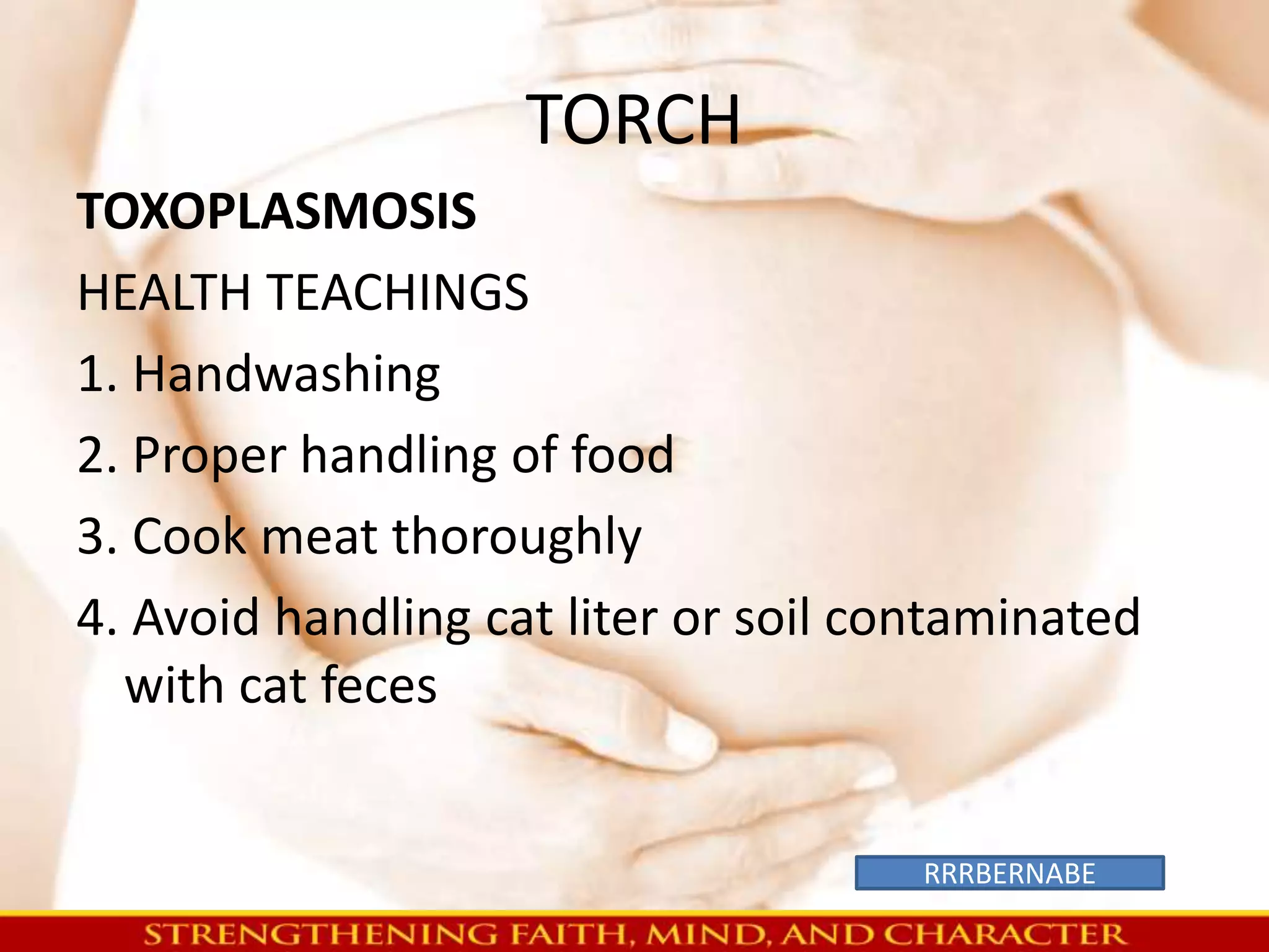 TORCH 
TOXOPLASMOSIS 
HEALTH TEACHINGS 
1. Handwashing 
2. Proper handling of food 
3. Cook meat thoroughly 
4. Avoid handling cat liter or soil contaminated 
with cat feces 
RRRBERNABE 
 