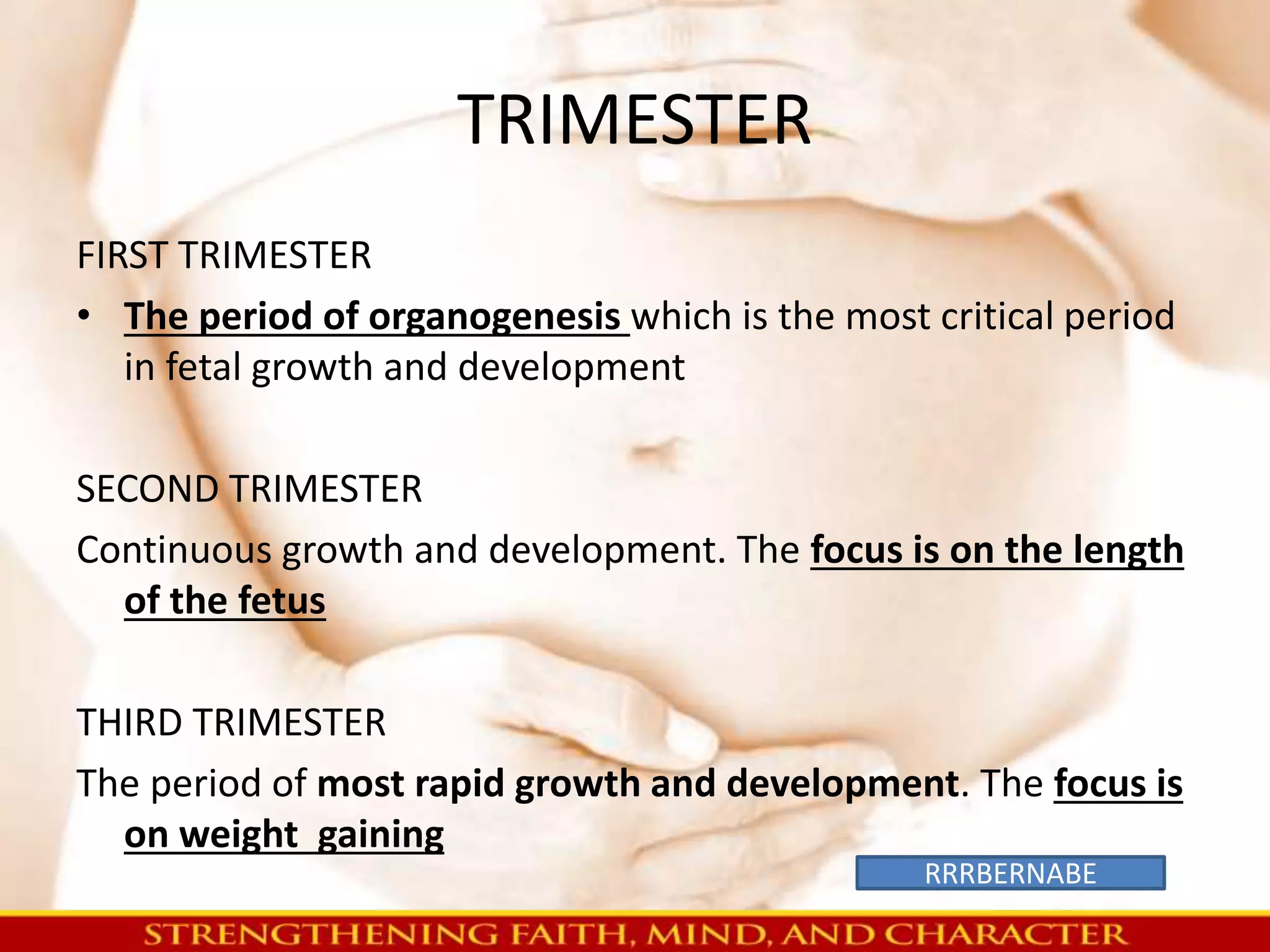 TRIMESTER 
FIRST TRIMESTER 
• The period of organogenesis which is the most critical period 
in fetal growth and development 
SECOND TRIMESTER 
Continuous growth and development. The focus is on the length 
of the fetus 
THIRD TRIMESTER 
The period of most rapid growth and development. The focus is 
on weight gaining 
RRRBERNABE 
 