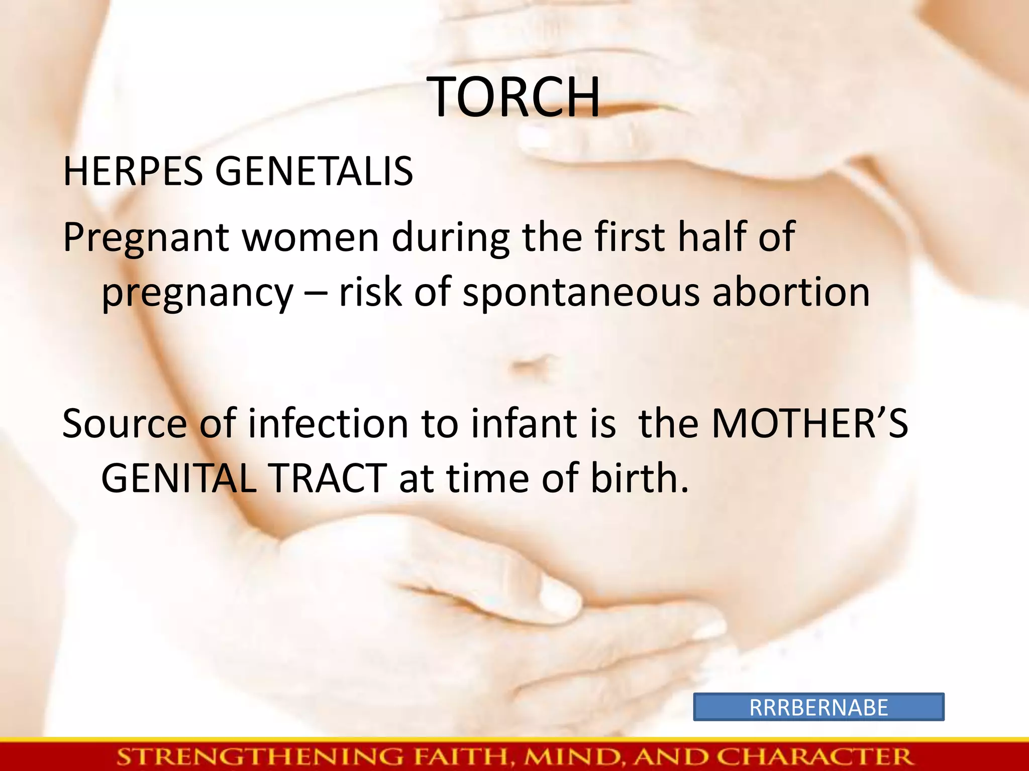 TORCH 
HERPES GENETALIS 
Pregnant women during the first half of 
pregnancy – risk of spontaneous abortion 
Source of infection to infant is the MOTHER’S 
GENITAL TRACT at time of birth. 
RRRBERNABE 
 