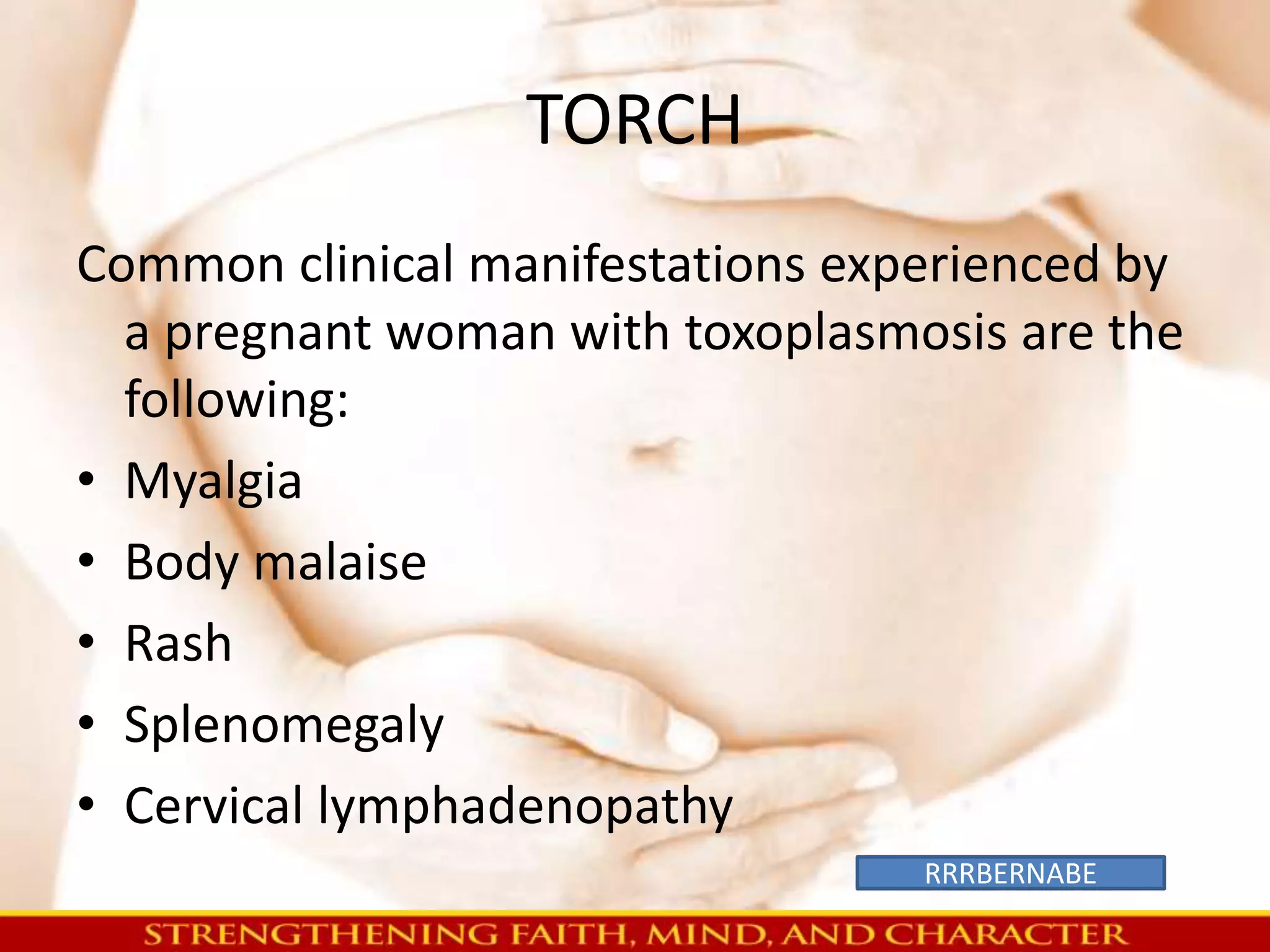 TORCH 
Common clinical manifestations experienced by 
a pregnant woman with toxoplasmosis are the 
following: 
• Myalgia 
• Body malaise 
• Rash 
• Splenomegaly 
• Cervical lymphadenopathy 
RRRBERNABE 
 