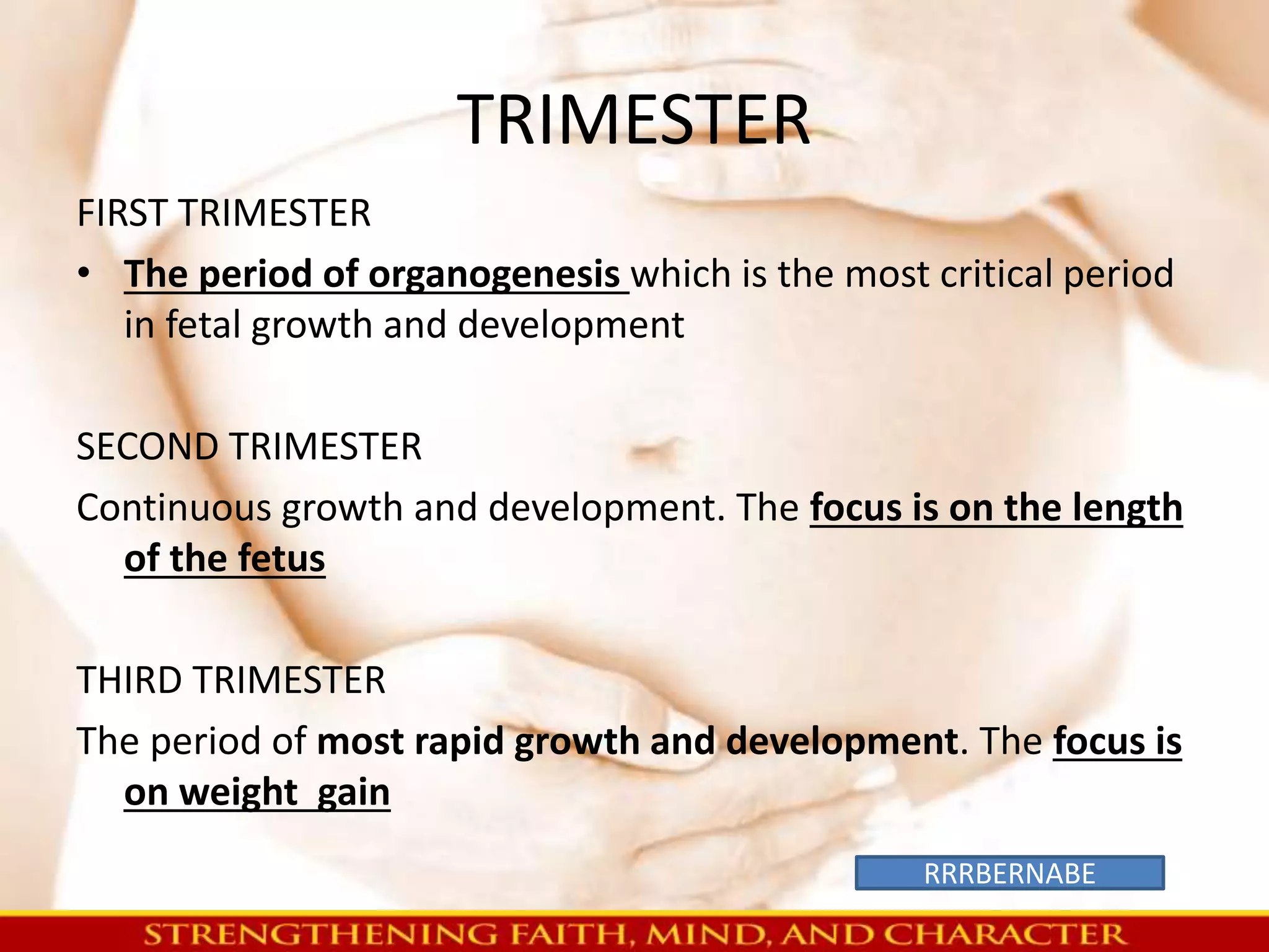 TRIMESTER 
FIRST TRIMESTER 
• The period of organogenesis which is the most critical period 
in fetal growth and development 
SECOND TRIMESTER 
Continuous growth and development. The focus is on the length 
of the fetus 
THIRD TRIMESTER 
The period of most rapid growth and development. The focus is 
on weight gain 
RRRBERNABE 
 