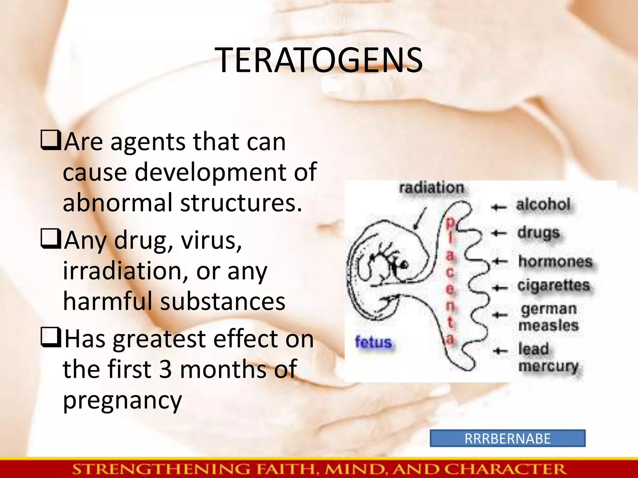 TERATOGENS 
Are agents that can 
cause development of 
abnormal structures. 
Any drug, virus, 
irradiation, or any 
harmful substances 
Has greatest effect on 
the first 3 months of 
pregnancy 
RRRBERNABE 
 