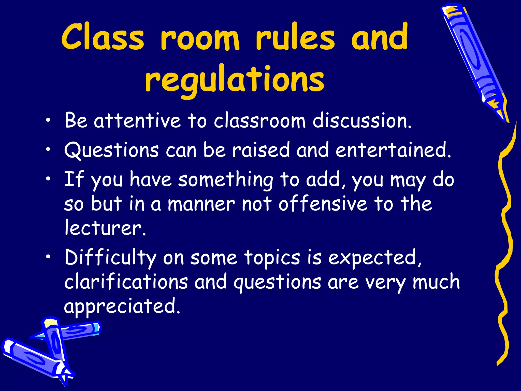 Class room rules and regulations Be attentive to classroom discussion. Questions can be raised and entertained. If you have something to add, you may do so but in a manner not offensive to the lecturer. Difficulty on some topics is expected, clarifications and questions are very much appreciated. 