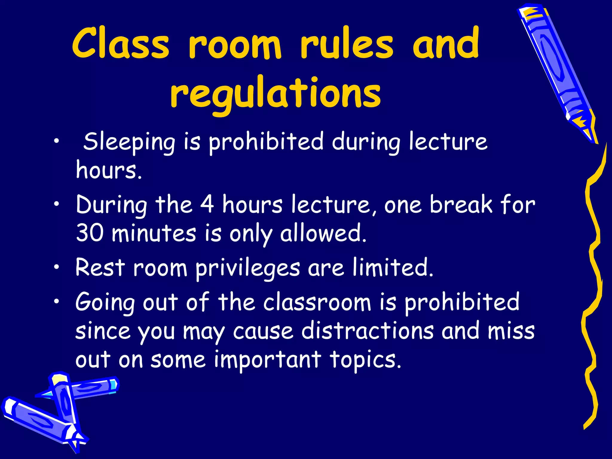 Class room rules and regulations Sleeping is prohibited during lecture hours. During the 4 hours lecture, one break for 30 minutes is only allowed. Rest room privileges are limited. Going out of the classroom is prohibited since you may cause distractions and miss out on some important topics. 