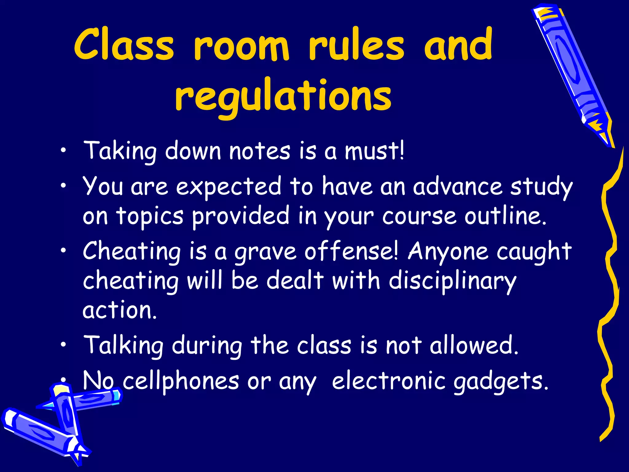 Class room rules and regulations Taking down notes is a must! You are expected to have an advance study on topics provided in your course outline. Cheating is a grave offense! Anyone caught cheating will be dealt with disciplinary action. Talking during the class is not allowed. No cellphones or any  electronic gadgets.  