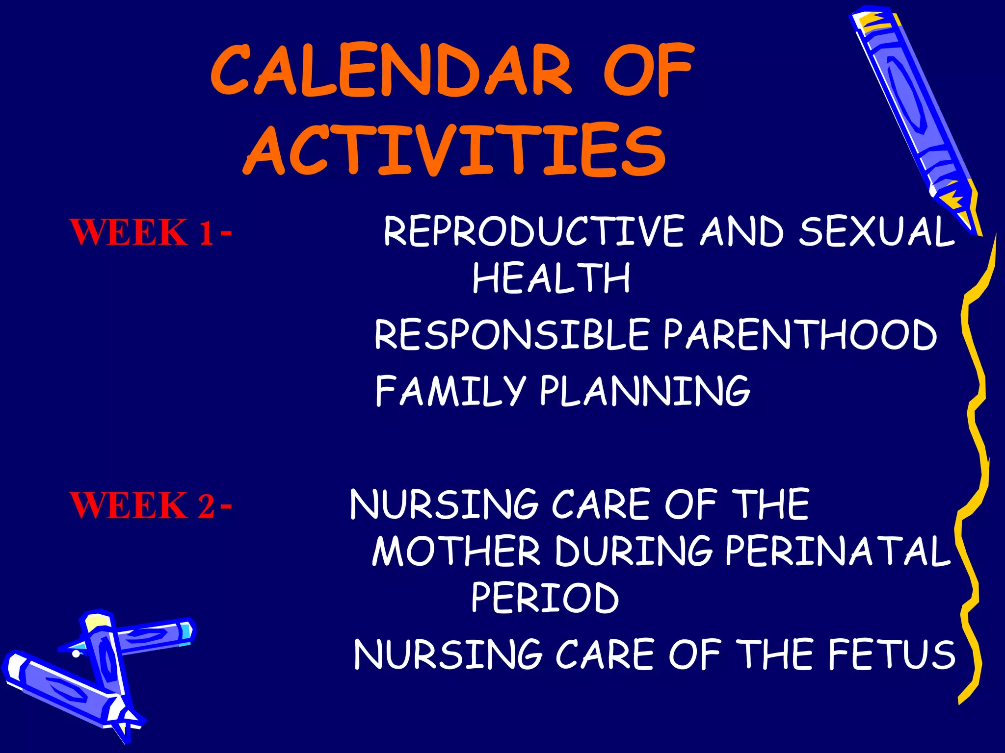 CALENDAR OF ACTIVITIES WEEK 1-  REPRODUCTIVE AND SEXUAL  HEALTH RESPONSIBLE PARENTHOOD FAMILY PLANNING   WEEK 2-   NURSING CARE OF THE  MOTHER DURING PERINATAL  PERIOD NURSING CARE OF THE FETUS 