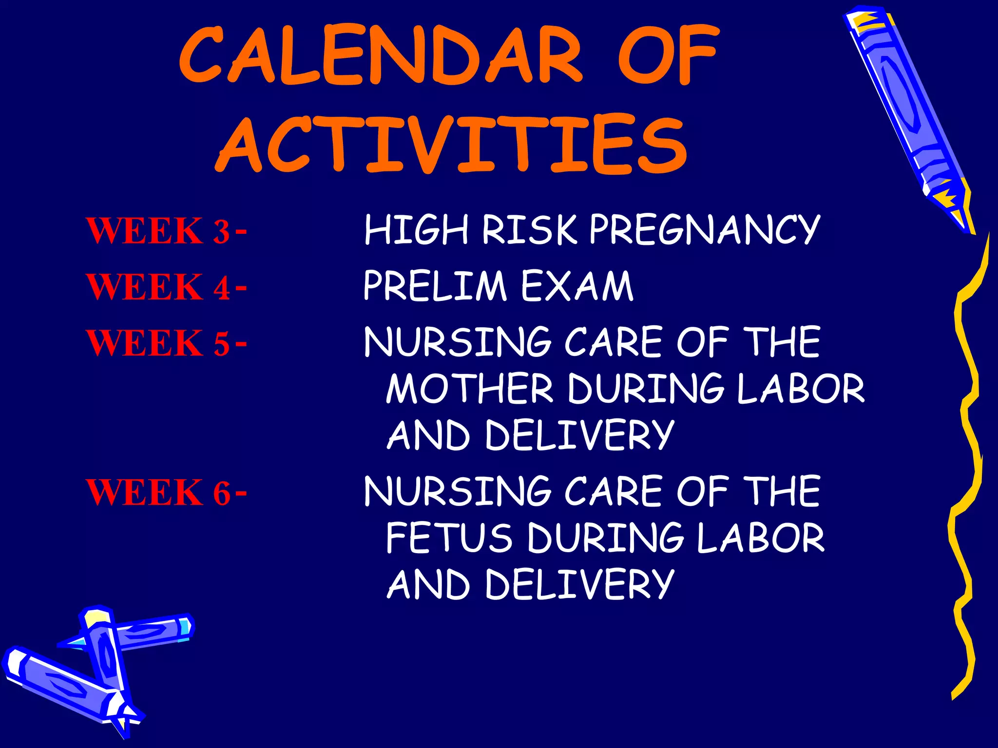 CALENDAR OF ACTIVITIES WEEK 3-   HIGH RISK PREGNANCY  WEEK 4-   PRELIM EXAM WEEK 5-   NURSING CARE OF THE  MOTHER DURING LABOR  AND DELIVERY WEEK 6-   NURSING CARE OF THE  FETUS DURING LABOR  AND DELIVERY 