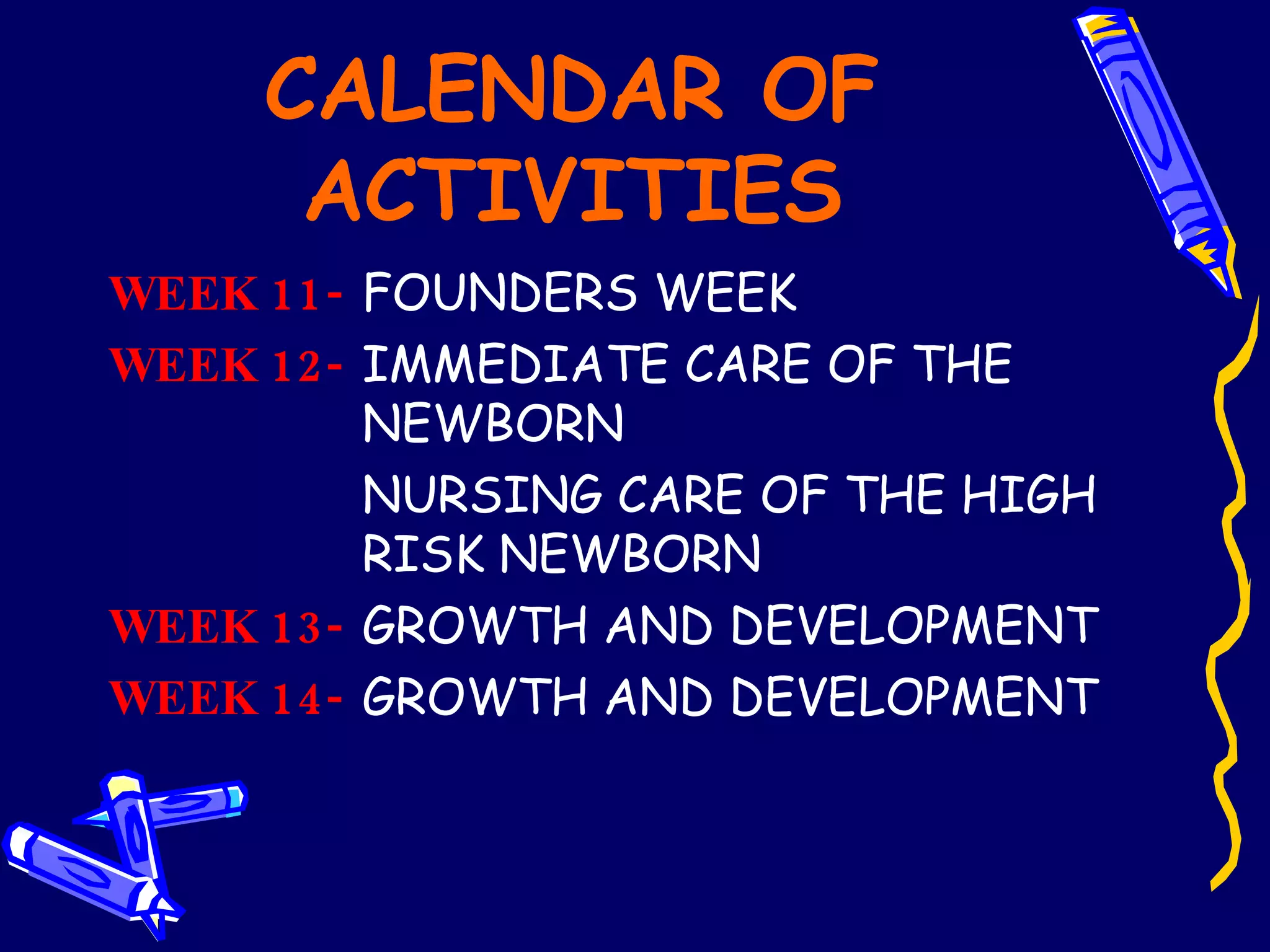 CALENDAR OF ACTIVITIES WEEK 11-   FOUNDERS WEEK  WEEK 12- IMMEDIATE CARE OF THE  NEWBORN NURSING CARE OF THE HIGH  RISK NEWBORN  WEEK 13-   GROWTH AND DEVELOPMENT WEEK 14-   GROWTH AND DEVELOPMENT 