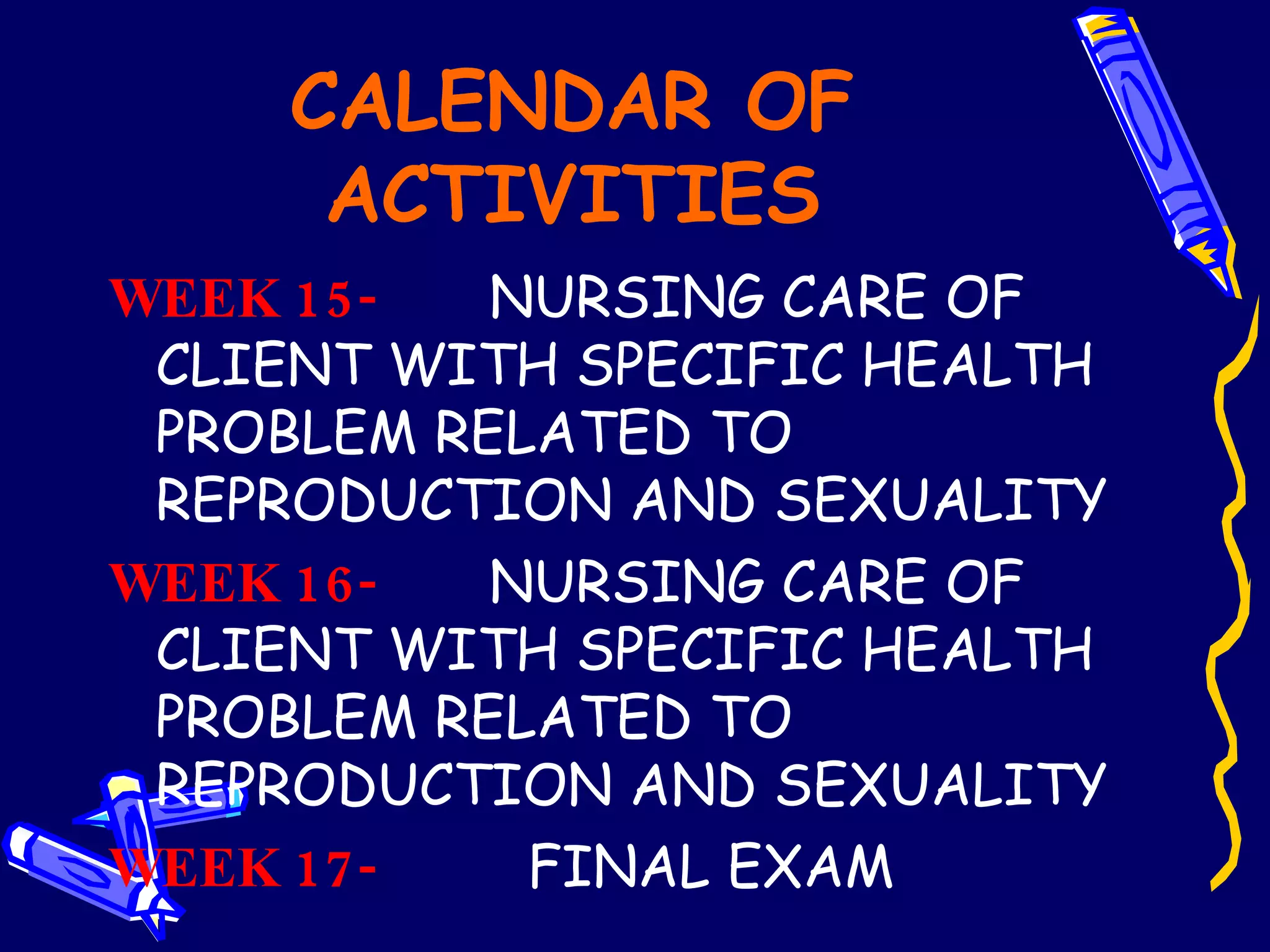 CALENDAR OF ACTIVITIES WEEK 15-   NURSING CARE OF CLIENT WITH SPECIFIC HEALTH PROBLEM RELATED TO REPRODUCTION AND SEXUALITY  WEEK 16-   NURSING CARE OF CLIENT WITH SPECIFIC HEALTH PROBLEM RELATED TO REPRODUCTION AND SEXUALITY WEEK 17-   FINAL EXAM     