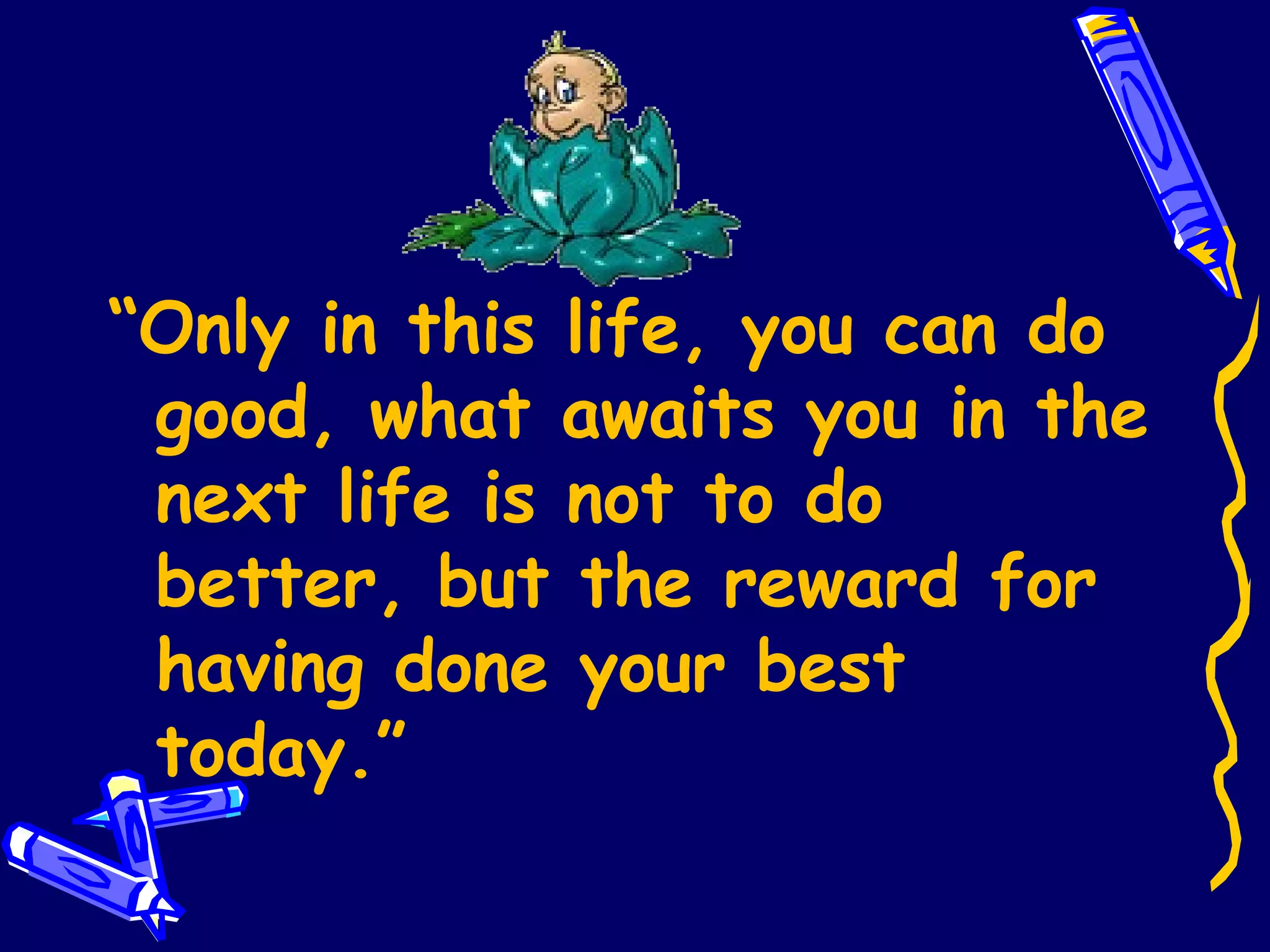 “ Only in this life, you can do good, what awaits you in the next life is not to do better, but the reward for having done your best today.” 