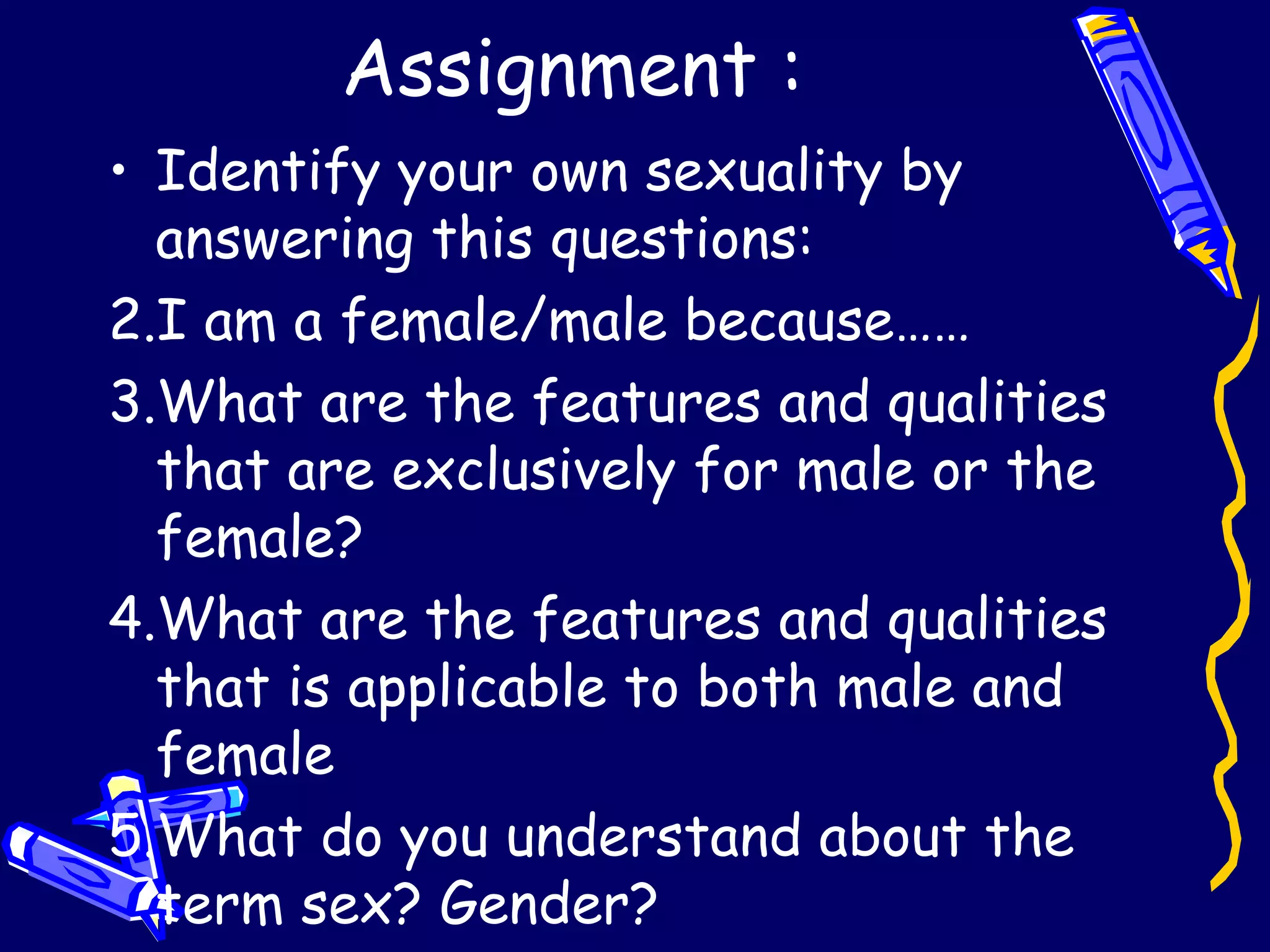Assignment : Identify your own sexuality by answering this questions: I am a female/male because…… What are the features and qualities that are exclusively for male or the female? What are the features and qualities that is applicable to both male and female What do you understand about the term sex? Gender? 