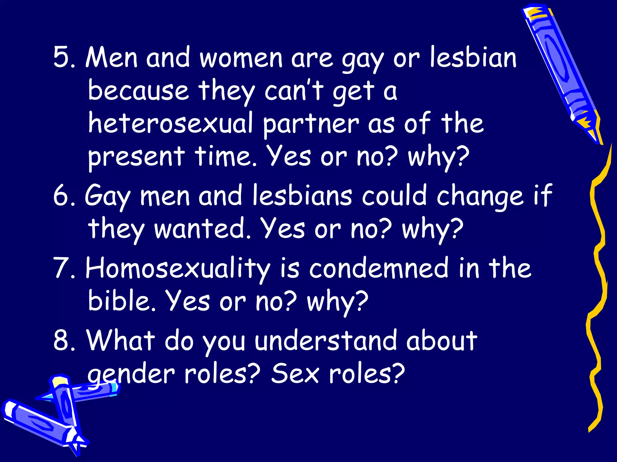 5. Men and women are gay or lesbian because they can’t get a heterosexual partner as of the present time. Yes or no? why? 6. Gay men and lesbians could change if they wanted. Yes or no? why? 7. Homosexuality is condemned in the bible. Yes or no? why?  8. What do you understand about gender roles? Sex roles?  