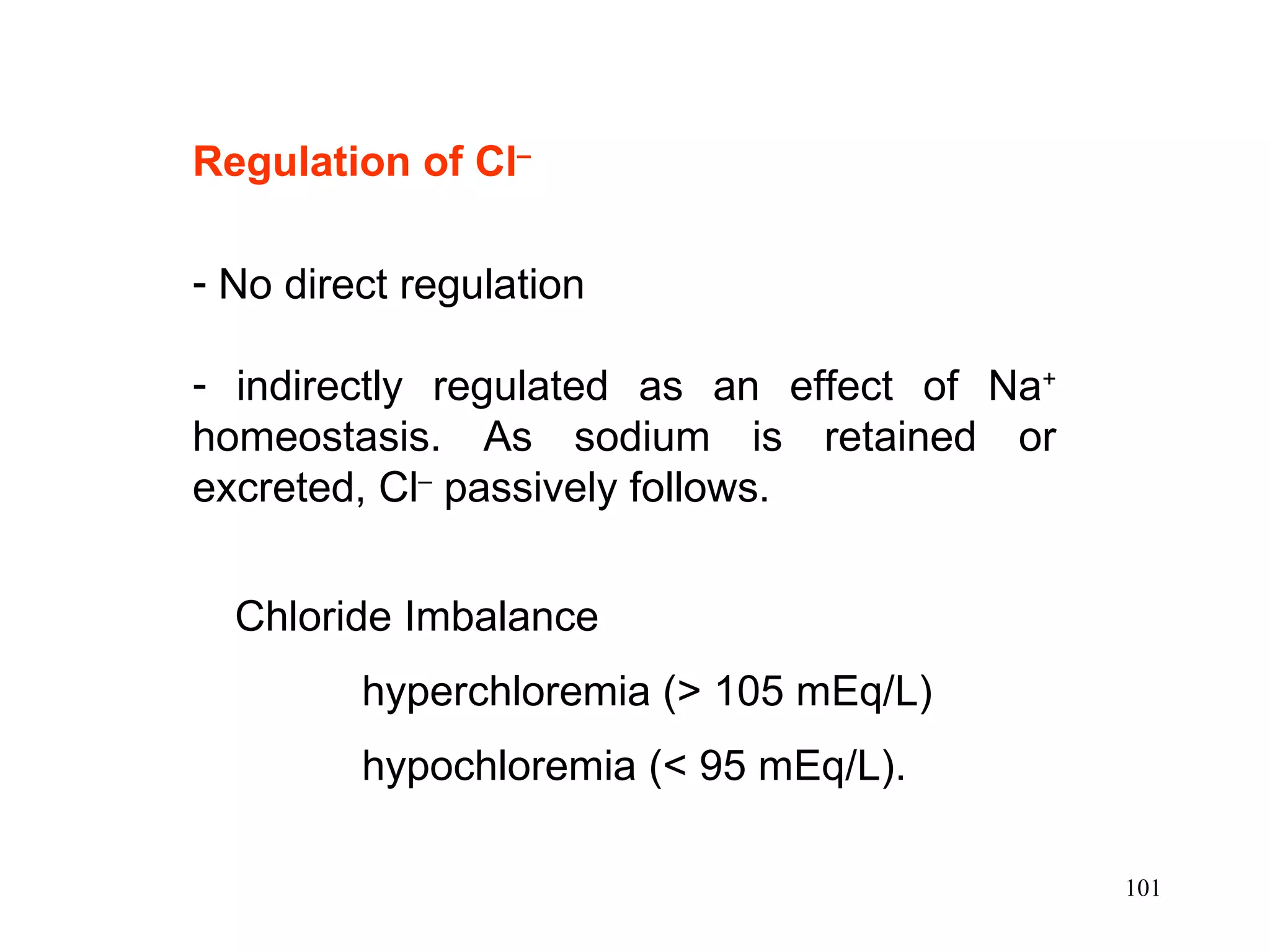 Regulation of Cl –   No direct regulation indirectly regulated as an effect of Na +  homeostasis. As sodium is retained or excreted, Cl –  passively follows. Chloride Imbalance hyperchloremia (> 105 mEq/L) hypochloremia (< 95 mEq/L).  
