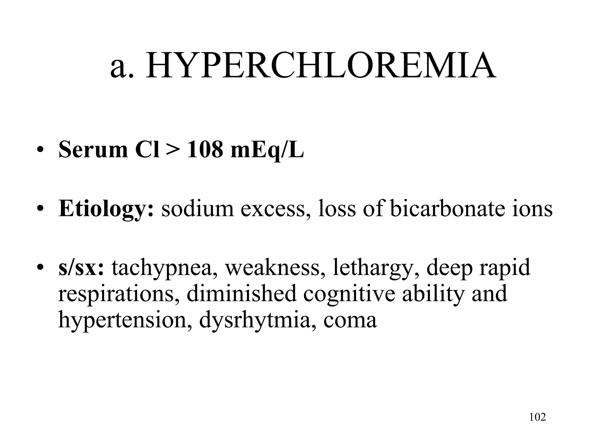 a. HYPERCHLOREMIA Serum Cl > 108 mEq/L Etiology:  sodium excess, loss of bicarbonate ions  s/sx:  tachypnea, weakness, lethargy, deep rapid respirations, diminished cognitive ability and hypertension, dysrhytmia, coma 
