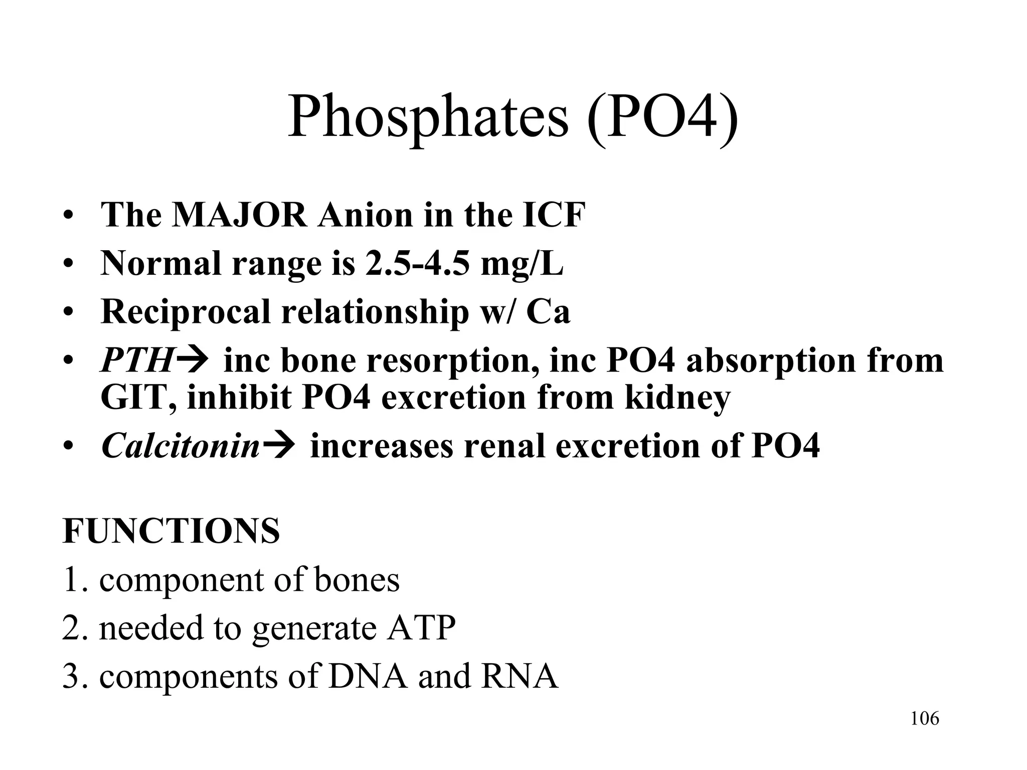 Phosphates (PO4) The MAJOR Anion in the ICF Normal range is 2.5-4.5 mg/L Reciprocal relationship w/ Ca PTH   inc bone resorption, inc PO4 absorption from GIT, inhibit PO4 excretion from kidney Calcitonin   increases renal excretion of PO4 FUNCTIONS 1. component of bones 2. needed to generate ATP 3. components of DNA and RNA 