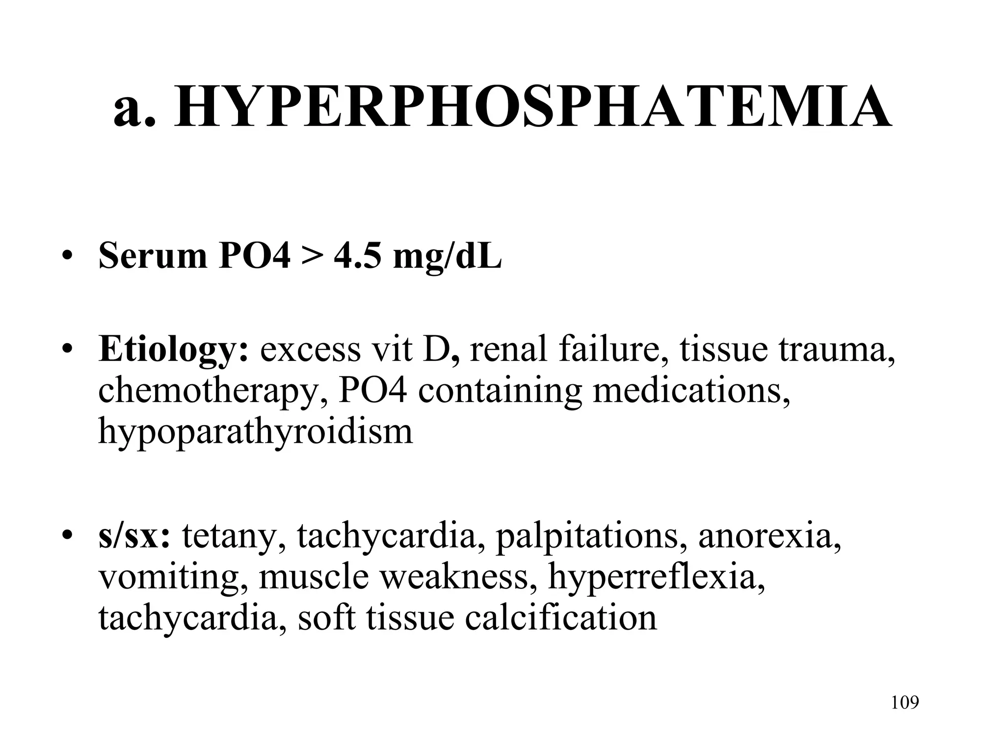 a. HYPERPHOSPHATEMIA Serum PO4 > 4.5 mg/dL Etiology:  excess vit D ,  renal failure, tissue trauma, chemotherapy, PO4 containing medications, hypoparathyroidism s/sx:  tetany, tachycardia, palpitations, anorexia, vomiting, muscle weakness, hyperreflexia, tachycardia, soft tissue calcification 