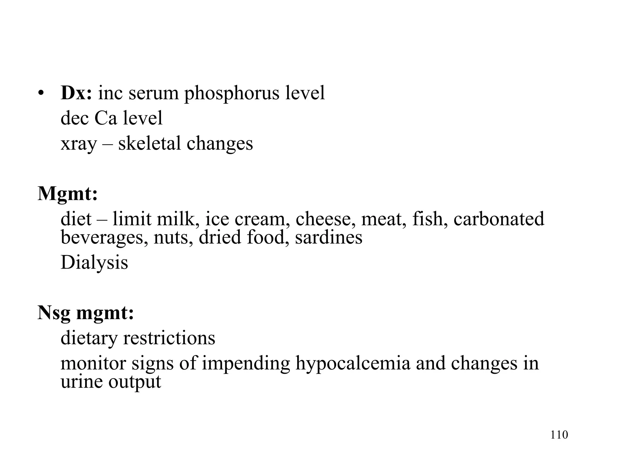 Dx:  inc serum phosphorus level dec Ca level xray – skeletal changes Mgmt:  diet – limit milk, ice cream, cheese, meat, fish, carbonated beverages, nuts, dried food, sardines Dialysis Nsg mgmt: dietary restrictions monitor signs of impending hypocalcemia and changes in urine output 